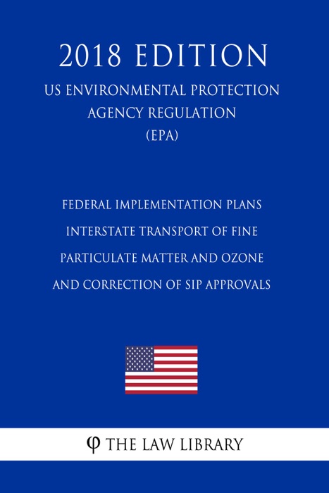 Federal Implementation Plans - Interstate Transport of Fine Particulate Matter and Ozone and Correction of SIP Approvals (US Environmental Protection Agency Regulation) (EPA) (2018 Edition)