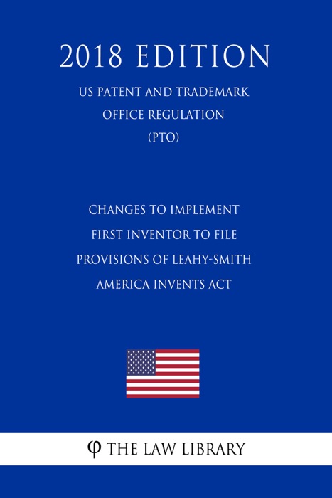 Changes to Implement First Inventor to File Provisions of Leahy-Smith America Invents Act (US Patent and Trademark Office Regulation) (PTO) (2018 Edition)