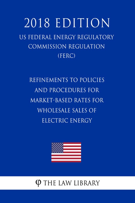 Refinements to Policies and Procedures for Market-Based Rates for Wholesale Sales of Electric Energy (US Federal Energy Regulatory Commission Regulation) (FERC) (2018 Edition)