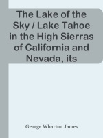 The Lake of the Sky / Lake Tahoe in the High Sierras of California and Nevada, its History, Indians, Discovery by Frémont, Legendary Lore, Various Namings, Physical Characteristics, Glacial Phenomena, Geology, Single Outlet, Automobile Routes, Historic Towns, Early Mining Excitements, Steamer Ride, Mineral Springs, Mountain and Lake Resorts, Trail and Camping Out Trips, Summer Residences, Fishing, Hunting, Flowers, Birds, Animals, Trees, and Chaparral, with a Full Account of the Tahoe National Forest, the Public Use of the Water of Lake Tahoe and Much Other Interesting Matter