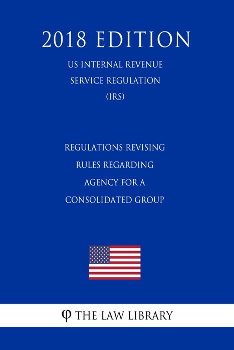 Regulations Revising Rules Regarding Agency for a Consolidated Group (US Internal Revenue Service Regulation) (IRS) (2018 Edition)