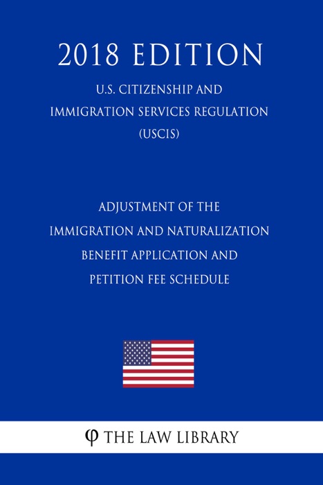 Adjustment of the Immigration and Naturalization Benefit Application and Petition Fee Schedule (U.S. Citizenship and Immigration Services Regulation) (USCIS) (2018 Edition)