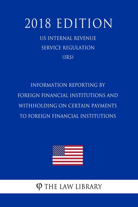 Information Reporting by Foreign Financial Institutions and Withholding on Certain Payments to Foreign Financial Institutions (US Internal Revenue Service Regulation) (IRS) (2018 Edition)