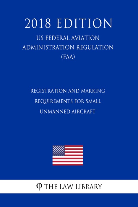 Registration and Marking Requirements for Small Unmanned Aircraft (US Federal Aviation Administration Regulation) (FAA) (2018 Edition)