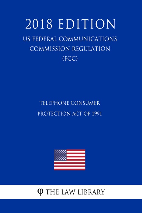 Telephone Consumer Protection Act of 1991 (US Federal Communications Commission Regulation) (FCC) (2018 Edition)