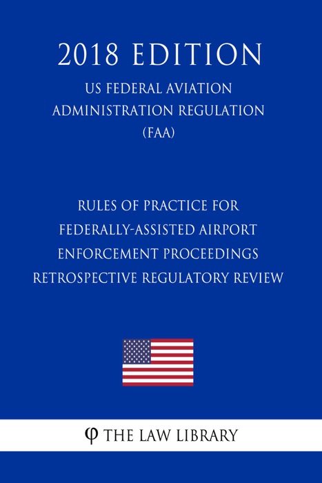 Rules of Practice for Federally-Assisted Airport Enforcement Proceedings - Retrospective Regulatory Review (US Federal Aviation Administration Regulation) (FAA) (2018 Edition)