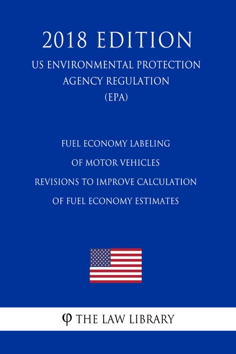 Fuel Economy Labeling of Motor Vehicles - Revisions To Improve Calculation of Fuel Economy Estimates (US Environmental Protection Agency Regulation) (EPA) (2018 Edition)