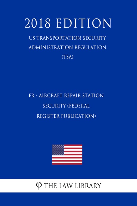 FR - Aircraft Repair Station Security (Federal Register Publication) (US Transportation Security Administration Regulation) (TSA) (2018 Edition)