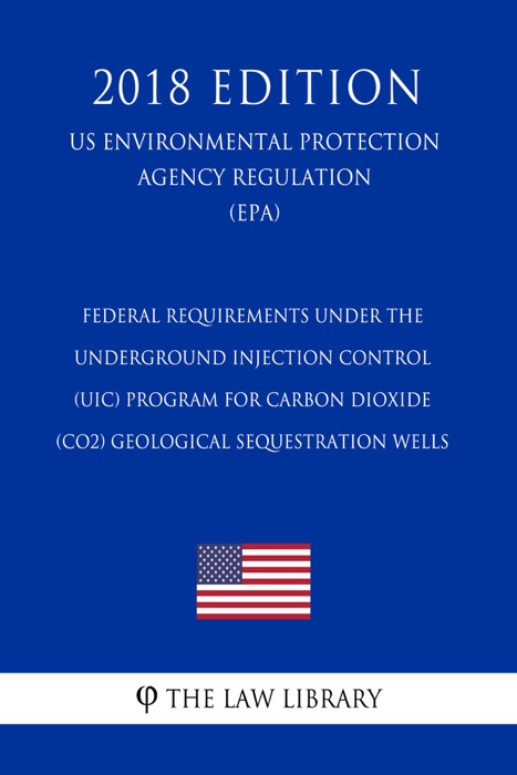 Federal Requirements Under the Underground Injection Control (UIC) Program for Carbon Dioxide (CO2) Geological Sequestration Wells (US Environmental Protection Agency Regulation) (EPA) (2018 Edition)