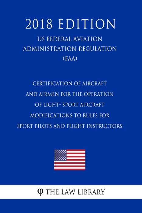 Certification of Aircraft and Airmen for the Operation of Light- Sport Aircraft - Modifications to Rules for Sport Pilots and Flight Instructors (US Federal Aviation Administration Regulation) (FAA) (2018 Edition)