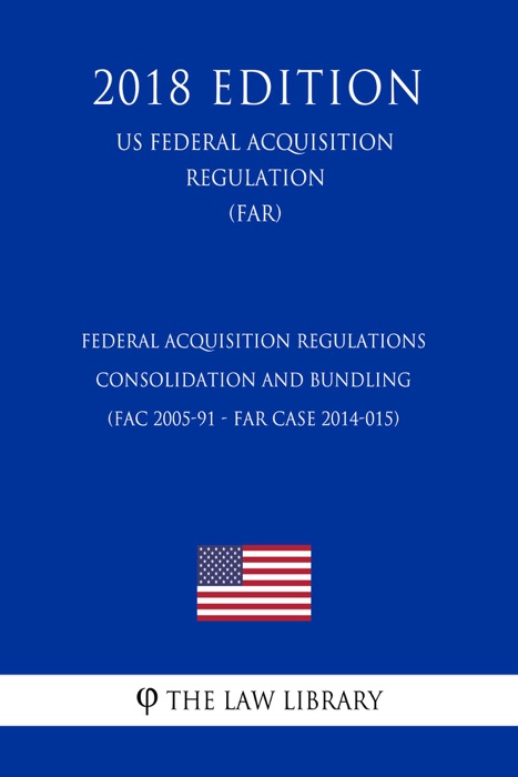 Federal Acquisition Regulations - Consolidation and Bundling (FAC 2005-91 - FAR Case 2014-015) (US Federal Acquisition Regulation) (FAR) (2018 Edition)