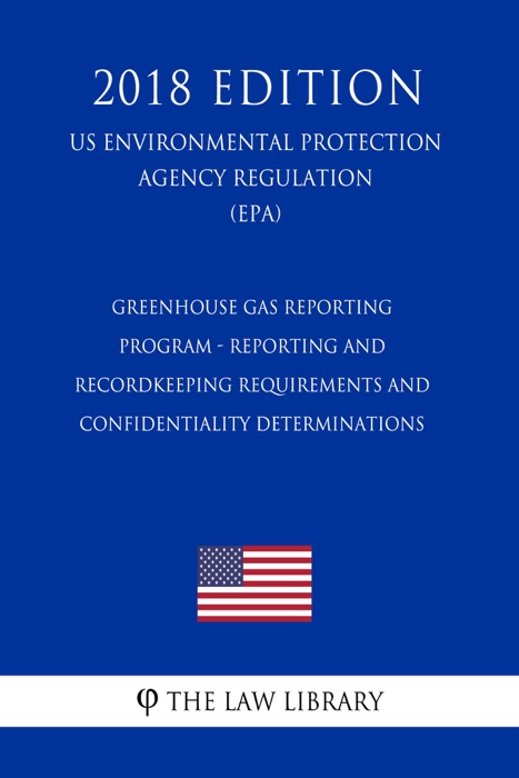 Greenhouse Gas Reporting Program - Reporting and Recordkeeping Requirements and Confidentiality Determinations (US Environmental Protection Agency Regulation) (EPA) (2018 Edition)