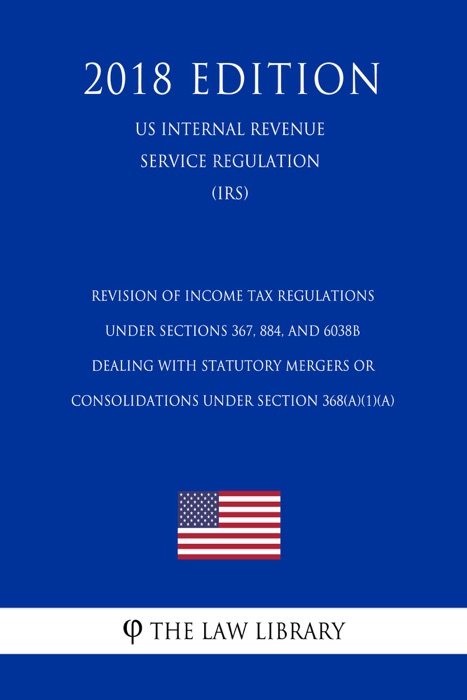 Revision of Income Tax Regulations Under Sections 367, 884, and 6038B Dealing With Statutory Mergers or Consolidations Under Section 368(a)(1)(A) (US Internal Revenue Service Regulation) (IRS) (2018 Edition)