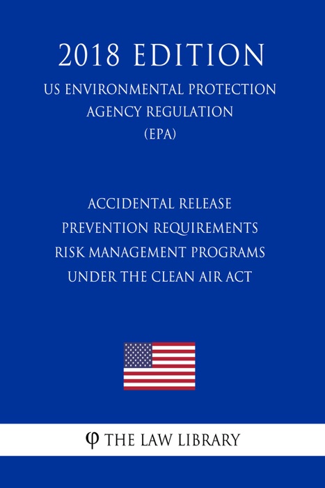 Accidental Release Prevention Requirements - Risk Management Programs under the Clean Air Act (US Environmental Protection Agency Regulation) (EPA) (2018 Edition)