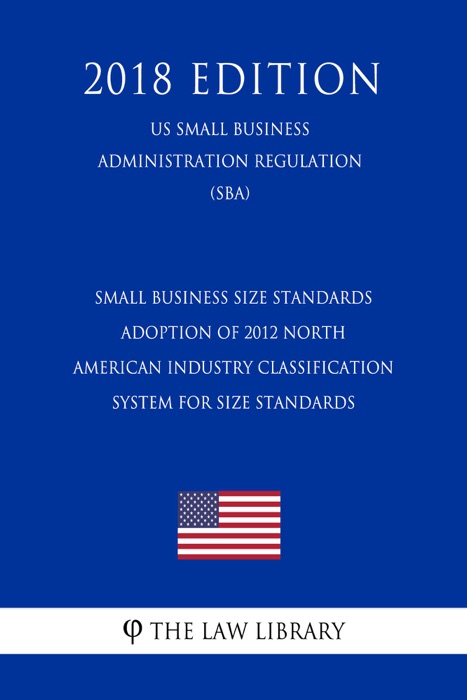Small Business Size Standards - Adoption of 2012 North American Industry Classification System for Size Standards (US Small Business Administration Regulation) (SBA) (2018 Edition)