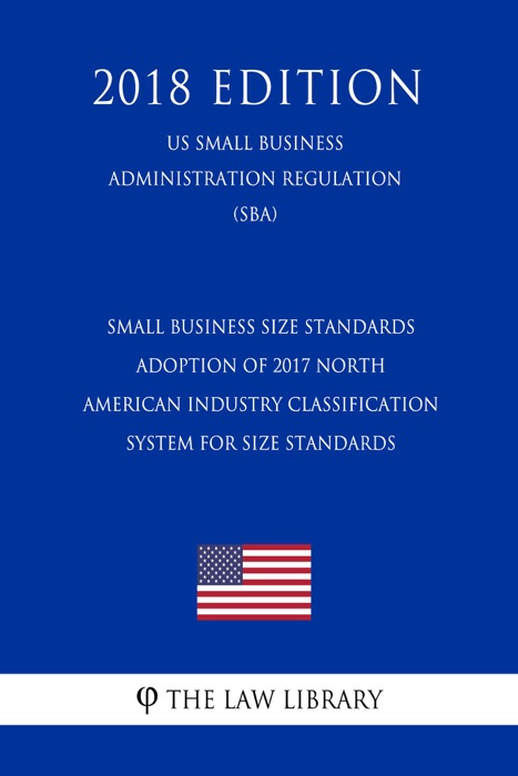 Small Business Size Standards - Adoption of 2017 North American Industry Classification System for Size Standards (US Small Business Administration Regulation) (SBA) (2018 Edition)