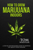 How to Grow Marijuana : Indoors - A Step-by-Step Beginners Guide to Growing Top-Quality Weed Indoors - Tom Whistler