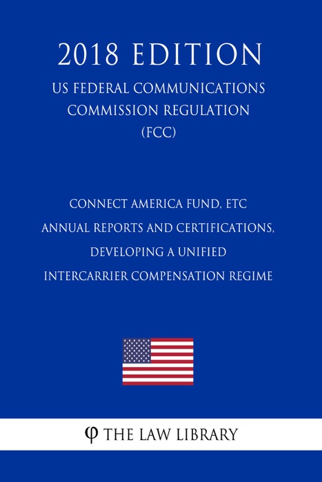 Connect America Fund, ETC Annual Reports and Certifications, Developing a Unified Intercarrier Compensation Regime (US Federal Communications Commission Regulation) (FCC) (2018 Edition)