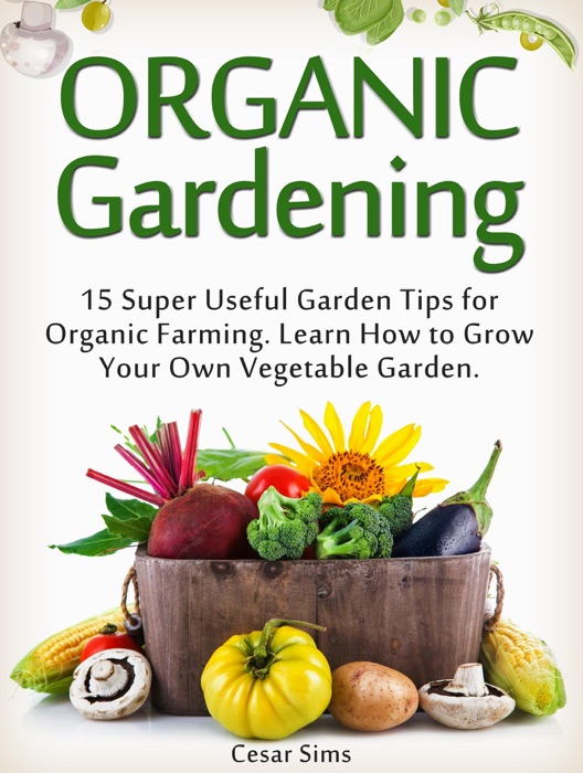 Organic Gardening: 15 Super Useful Garden Tips for Organic Farming. Learn How to Grow Your Own Vegetable Garden