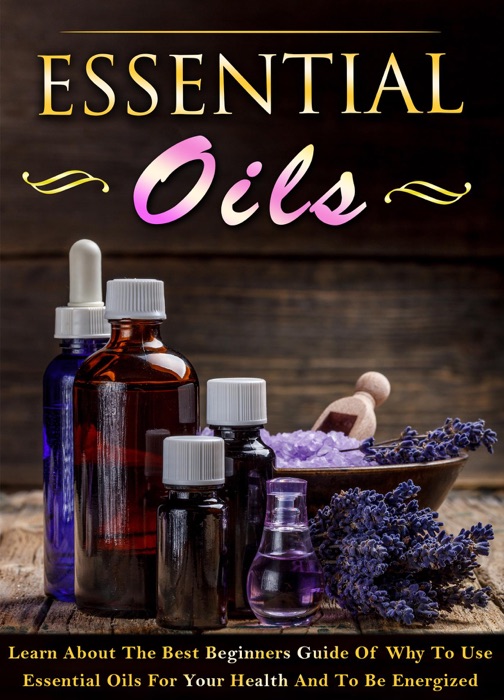 Essential Oils - Learn About The Best Beginners Guide Of Why To Use Essential Oils For Your Health And To Be Energized