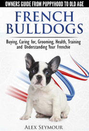 French Bulldogs: Owners Guide from Puppy to Old Age Choosing, Caring for, Grooming, Health, Training, and Understanding Your Frenchie