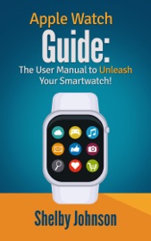 Apple Watch Guide: The User Manual to Unleash Your Smartwatch! - Shelby Johnson