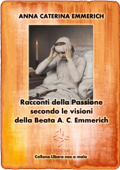 Racconti della Passione - Passione e morte di Gesù - Secondo le visioni della Beata A. C. Emmerich - Anna Caterina Emmerich