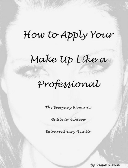 How to Apply Your Makeup Like a Professional: The Everyday Woman's Guide to Achieve Extraordinary Results