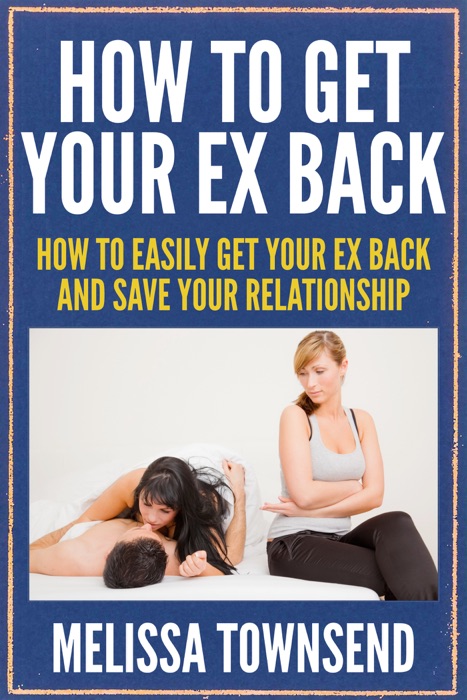 How To Get Your Ex Back: How To Easily Get Your Ex Back and Save Your Relationship