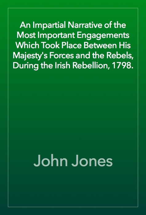 An Impartial Narrative of the Most Important Engagements Which Took Place Between His Majesty's Forces and the Rebels, During the Irish Rebellion, 1798.