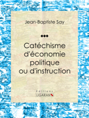 Catéchisme d'économie politique ou d'instruction familière - Jean-Baptiste Say, Charles Comte & Ligaran