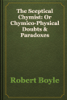 The Sceptical Chymist: Or Chymico-Physical Doubts & Paradoxes - Robert Boyle