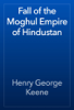 Fall of the Moghul Empire of Hindustan - Henry George Keene