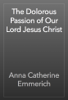 The Dolorous Passion of Our Lord Jesus Christ - Anna Catherine Emmerich