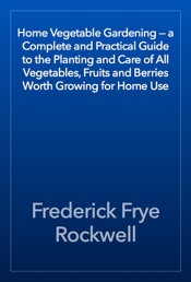 Download Home Vegetable Gardening — a Complete and Practical Guide to the Planting and Care of All Vegetables, Fruits and Berries Worth Growing for Home Use