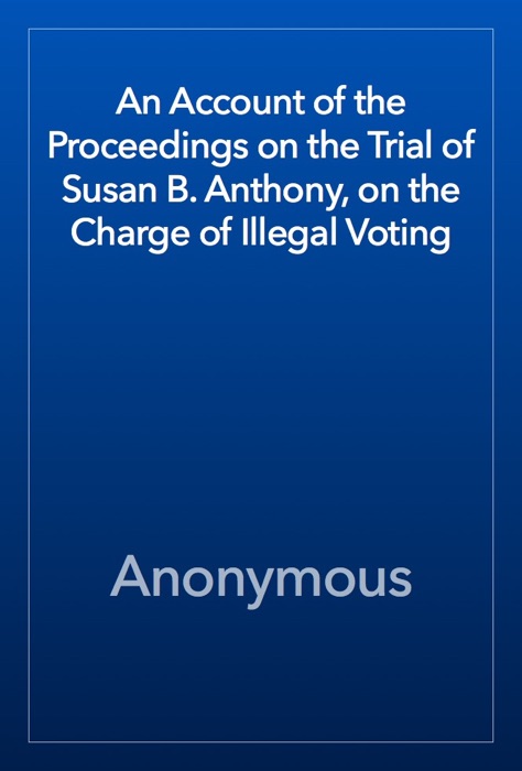 An Account of the Proceedings on the Trial of Susan B. Anthony, on the Charge of Illegal Voting