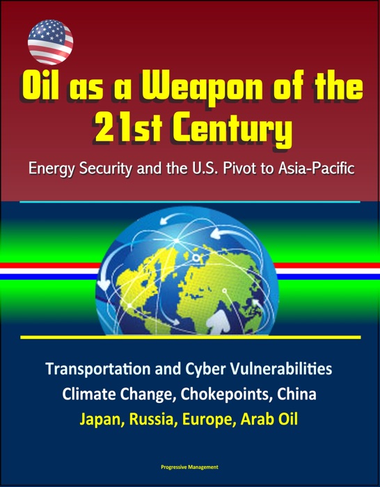 Oil as a Weapon of the 21st Century: Energy Security and the U.S. Pivot to Asia-Pacific - Transportation and Cyber Vulnerabilities, Climate Change, Chokepoints, China, Japan, Russia, Europe, Arab Oil