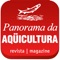 A Revista Panorama da AQÜICULTURA, criada em 1989, se dedica a divulgar, por meio de artigos escritos pelos melhores especialistas, os resultados das pesquisas, as tecnologias, manejos, lançamentos editoriais, tendências, análises de mercado e políticas públicas do interesse dos aquicultores